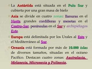 o La AntártidaAntártida está situada en el Polo SurPolo Sur y
cubierta por una gran masa de hielo
o AsiaAsia se divide en cuatro zonas: llanurasllanuras en el
NorteNorte, grandes cordilleras y mesetascordilleras y mesetas en el
Centro-SurCentro-Sur, penínsulaspenínsulas en el SurSur y archipiélagos
EsteEste.
o EuropaEuropa está delimitada por los Urales al EsteEste y
el Mediterráneo al SurSur.
o OceaníaOceanía está formada por más de 10.000 islas10.000 islas
de diversos tamaños, situadas en el océano
Pacífico. Destacan cuatro zonas: Australasia,Australasia,
Melanesia, Micronesia y PolinesiaMelanesia, Micronesia y Polinesia..
 
