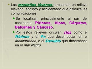  Las montañas jóvenes:montañas jóvenes: presentan un relieve
elevado, abrupto y accidentado que dificulta las
comunicaciones.
►Se localizan principalmente al sur del
continente: Pirineos, Alpes, Cárpatos,Pirineos, Alpes, Cárpatos,
Balcanes y Cáucaso.Balcanes y Cáucaso.
►Por estos relieves circulan ríosríos como el
RódanoRódano y el PoPo que desembocan en el
Mediterráneo, o el DanubioDanubio que desemboca
en el mar Negro
 
