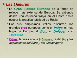 ►Las LlanurasLas Llanuras
 La Gran Llanura EuropeaGran Llanura Europea es la forma de
relieve más extensa de Europa. Se extiende
desde una estrecha franja en el Oeste hasta
ocupar la práctica totalidad de Rusia.
 Por sus amplísimos valles discurren los
grandes ríosríos europeos como el VolgaVolga, el más
largo de Europa, el DonDon, el DniéperDniéper y el
DniésterDniéster.
 OtrasOtras llanuras son la HúngaraHúngara, la del PoPo y las
depresiones del Ebro y del Guadalquivir.depresiones del Ebro y del Guadalquivir.
 