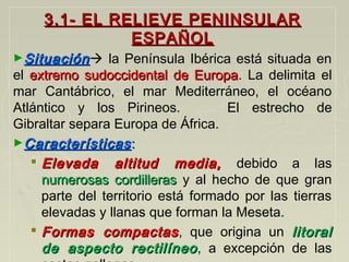 3.1- EL RELIEVE PENINSULAR3.1- EL RELIEVE PENINSULAR
ESPAÑOLESPAÑOL
►SituaciónSituación la Península Ibérica está situada en
el extremo sudoccidental de Europaextremo sudoccidental de Europa. La delimita el
mar Cantábrico, el mar Mediterráneo, el océano
Atlántico y los Pirineos. El estrecho de
Gibraltar separa Europa de África.
►CaracterísticasCaracterísticas::
 Elevada altitud media,Elevada altitud media, debido a las
numerosas cordillerasnumerosas cordilleras y al hecho de que gran
parte del territorio está formado por las tierras
elevadas y llanas que forman la Meseta.
 Formas compactasFormas compactas, que origina un litorallitoral
de aspecto rectilíneode aspecto rectilíneo, a excepción de las
 
