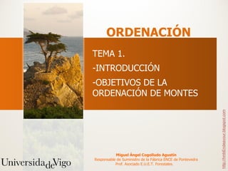 ORDENACIÓN
TEMA 1.
-INTRODUCCIÓN
-OBJETIVOS DE LA
ORDENACIÓN DE MONTES




                                                             http://hmbEndeavour.blogspot.com
           Miguel Ángel Cogolludo Agustín
Responsable de Suministro de la Fábrica ENCE de Pontevedra
           Prof. Asociado E.U.E.T. Forestales.
 