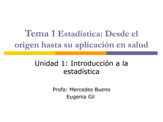 Tema 1 Estadística: Desde el
origen hasta su aplicación en salud

     Unidad 1: Introducción a la
             estadística

          Profa: Mercedes Bueno
               Eugenia Gil
 