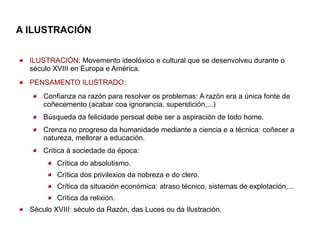 A ILUSTRACIÓN


  ILUSTRACIÓN: Movemento ideolóxico e cultural que se desenvolveu durante o
  século XVIII en Europa e América.
  PENSAMENTO ILUSTRADO:
      Confianza na razón para resolver os problemas: A razón era a única fonte de
      coñecemento (acabar coa ignorancia, superstición,...)
      Búsqueda da felicidade persoal debe ser a aspiración de todo home.
      Crenza no progreso da humanidade mediante a ciencia e a técnica: coñecer a
      natureza, mellorar a educación.
      Crítica á sociedade da época:
          Crítica do absolutismo.
          Crítica dos privilexios da nobreza e do clero.
          Crítica da situación económica: atraso técnico, sistemas de explotación,...
          Crítica da relixión.
  Século XVIII: século da Razón, das Luces ou da Ilustración.
 