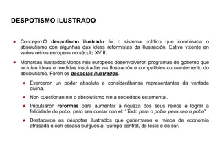 DESPOTISMO ILUSTRADO


  Concepto:O despotismo ilustrado foi o sistema político que combinaba o
  absolutismo con algunhas das ideas reformistas da Ilustración. Estivo vixente en
  varios reinos europeos no século XVIII.
  Monarcas ilustrados:Moitos reis europeos desenvolveron programas de goberno que
  incluían ideas e medidas inspiradas na Ilustración e compatibles co mantemento do
  absolutismo. Foron os déspotas ilustradoss
      Exerceron un poder absoluto e considerábanse representantes da vontade
      divina.
      Non cuestionan nin o absolutismo nin a sociedade estamental.
      Impulsaron reformas para aumentar a riqueza dos seus reinos e lograr a
      felicidade do pobo, pero sen contar con el: “Todo para o pobo, pero sen o pobo”
      Destacaron os déspotas ilustrados que gobernaron e reinos de economía
      atrasada e con escasa burguesía: Europa central, do leste e do sur.
 