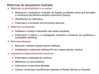 Reformas do despotismo ilustrado:
  Reformas na administración e na xustiza:
      Reforzaron o centralismo: Exemplo: en España os distintos reinos que formaban
      a monarquía dos Borbóns perderon autonomía (fueros).
      Simplificaron as institucións.
      Potenciaron a formación de funcionarios técnicos.
  Reformas na educación:
      Ampliaron o acceso á educación das clases populares.
      Potenciaron o estudo e a investigación mediante a fundación de academias e
      sociedades científicas
  Reformas relixiosas:
      Buscaron controlar a Igrexa (reinos católicos)
      Estableceron a tolerancia relixiosa (Prusia, Imperio alemán, Austria)
  Impulsaron o desenvolvemento económico.
      Potenciaron a liberdade de comercio.
      Melloraron as comunicacións.
      Colonizaron novas terras desertas.
      Crearon numerosas manufacturas (exemplo as Reales fábricas en España)
 