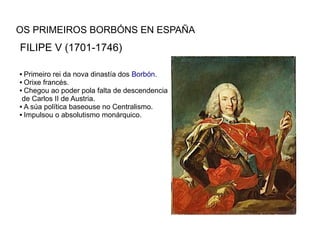 OS PRIMEIROS BORBÓNS EN ESPAÑA
FILIPE V (1701-1746)

 Primeiro rei da nova dinastía dos Borbón.
 Orixe francés.

 Chegou ao poder pola falta de descendencia

 de Carlos II de Austria.
 A súa política baseouse no Centralismo.

 Impulsou o absolutismo monárquico.
 