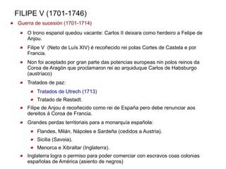 FILIPE V (1701-1746)
Guerra de sucesión (1701-1714)
   O trono espanol quedou vacante: Carlos II deixara como herdeiro a Felipe de
   Anjou.
   Filipe V (Neto de Luís XIV) é recoñecido rei polas Cortes de Castela e por
   Francia.
   Non foi aceptado por gran parte das potencias europeas nin polos reinos da
   Coroa de Aragón que proclamaron rei ao arquiduque Carlos de Habsburgo
   (austríaco)
   Tratados de paz:
       Tratados de Utrech (1713)
       Tratado de Rastadt.
   Filipe de Anjou é recoñecido como rei de España pero debe renunciar aos
   dereitos á Coroa de Francia.
   Grandes perdas territoriais para a monarquía española:
       Flandes, Milán, Nápoles e Sardeña (cedidos a Austria).
       Sicilia (Savoia).
       Menorca e Xibraltar (Inglaterra).
   Inglaterra logra o permiso para poder comerciar con escravos coas colonias
   españolas de América (asiento de negros)
 