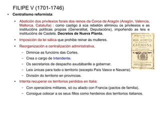 FILIPE V (1701-1746)
●   Centralismo reformista:
    ●   Abolición dos privilexios forais dos reinos da Coroa de Aragón (Aragón, Valencia,
        Mallorca, Cataluña) : como castigo á súa rebelión eliminou os privilexios e as
        institucións políticas propias (Generalitat, Deputacións), impoñendo as leis e
        institucións de Castela. Decretos de Nueva Planta.
    ●   Imposición da lei sálica que prohibe reinar ás mulleres.
    ●   Reorganización e centralización administrativa.
         –   Diminúe as funcións das Cortes.
         –   Crea o cargo de Intendente.
         –   Os secretarios de despacho axudábanlle a gobernar.
         –   Leis únicas para todo o territorio (excepto País Vasco e Navarra).
         –   División do territorio en provincias.
    ●   Intenta recuperar os territorios perdidos en Italia:
         –   Con operacións militares, só ou aliado con Francia (pactos de familia).
         –   Consigue colocar a os seus fillos como herdeiros dos territorios italianos.
 