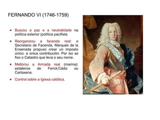 FERNANDO VI (1746-1759)


  Buscou a paz e a neutralidade na
  política exterior (política pacifista.
  Reorganizou a facenda real: o
  Secretario de Facenda, Marqués de la
  Ensenada propuxo crear un imposto
  único: a única contribución. Por iso se
  fixo o Catastro que leva o seu nome.
  Mellorou a Armada real (marina):
  estaleiros de   Ferrol,Cádiz ou
  Cartaxena.
  Control sobre a Igrexa católica.
 