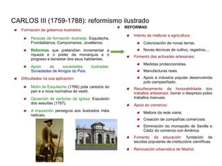 CARLOS III (1759-1788): reformismo ilustrado
                                                       REFORMAS:
   Formación de gobernos ilustrados:
                                                          Intento de mellorar a agricultura:
        Persoas de formación ilustrada: Esquilache,
        Froridablanca, Campomanes, Jovellanos.                 Colonización de novas terras.
        Reformas que pretendían incrementar a                  Novas técnicas de cultivo, regadíos,...
        riqueza e o poder da monarquía e o                Fomento das activades artesanais:
        progreso e benestar dos seus habitantes.
                                                               Medidas proteccionistas.
        Apoio    de     sociedades       ilustradas:
        Sociedades de Amigos do País.                          Manufacturas reais.
   Dificultades na súa aplicación:                             Apoio á industria popular desenvolvida
                                                               polo campesiñado.
        Motín de Esquilache (1766) pola carestía do       Recoñecemento da honorabilidade dos
        pan e a nova normativa de vestir.                 traballos artesanais: borrar o desprezo polos
        Oposición de sectores da Igrexa: Expulsión        traballos manuais.
        dos xesuítas (1767).                              Apoio ao comercio:
        A Inquisición perseguía aos ilustrados máis            Mellora da rede viaria.
        radicais.
                                                               Creación de compañías comerciais.
                                                               Eliminación do monopolio de Sevilla e
                                                               Cádiz do comercio con América.
                                                          Fomento da educación: fundación de
                                                          escolas populares de institucións científicas.
                                                          Renovación urbanística de Madrid.
 