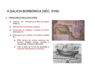 A GALICIA BORBÓNICA (SÉC. XVIII)

 PRINCIPAIS REALIZACIÓNS
    Creación da    Intendencia do Reino de Galicia
    (Filipe V)
    Reforzáronse as defensas costeiras.
    Construción do estaleiro e arsenal de Ferrol.
    (Fernando VI)
    Potenciación do comercio con América (Carlos
    III):
         1764: Servizo de correos marítimos con
         América: levaban correos, persoas e
         mercadorías á Habana e Bos Aires.
         1765: O porto da Coruña foi autorizado a
         comerciar directamente con América.
 