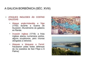 A GALICIA BORBÓNICA (SÉC. XVIII)

●   ATAQUES INGLESES ÁS COSTAS
    GALEGAS
    ●   Ataque anglo-holandés a Vigo
        (1702) durante a Guerra de
        Sucesión: Afundimento do galeóns
        en Rande.
    ●   Invasión inglesa (1719): a frota
        inglesa atacou numerosos portos,
        algúns ocupáronos, pero víronse
        obrigados a retirarse.
    ●   Ataques e bloqueos a Ferrol:
        fracasaron polas fortes defensas
        da ría (castelos de San Filipe e A
        Palma)
 