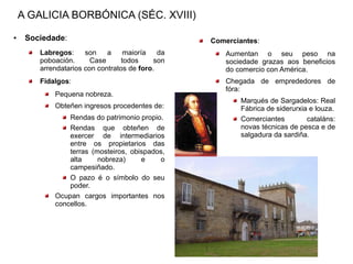 A GALICIA BORBÓNICA (SÉC. XVIII)
●    Sociedade:                                   Comerciantes:
        Labregos:     son    a     maioría   da       Aumentan o seu peso na
        poboación.      Case      todos     son       sociedade grazas aos beneficios
        arrendatarios con contratos de foro.          do comercio con América.
        Fidalgos:                                     Chegada de emprededores de
                                                      fóra:
            Pequena nobreza.
                                                          Marqués de Sargadelos: Real
            Obteñen ingresos procedentes de:              Fábrica de siderurxia e louza.
                Rendas do patrimonio propio.              Comerciantes         cataláns:
                Rendas que obteñen de                     novas técnicas de pesca e de
                exercer de intermediarios                 salgadura da sardiña.
                entre os propietarios das
                terras (mosteiros, obispados,
                alta     nobreza)     e    o
                campesiñado.
                O pazo é o símbolo do seu
                poder.
            Ocupan cargos importantes nos
            concellos.
 