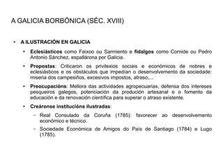 A GALICIA BORBÓNICA (SÉC. XVIII)

●   A ILUSTRACIÓN EN GALICIA
    ●   Eclesiásticos como Feixoo ou Sarmiento e fidalgos como Cornide ou Pedro
        Antonio Sánchez, espallárona por Galicia.
    ●   Propostas: Criticaron os privilexios sociais e económicos de nobres e
        eclesiásticos e os obstáculos que impedían o desenvolvemento da sociedade:
        miseria dos campesiños, excesivos impostos, atraso,...
    ●   Preocupacións: Mellora das actividades agropecuarias, defensa dos intereses
        pesqueiros galegos, potenciación da produción artesanal e o fomento da
        educación e da renovación científica para superar o atraso existente.
    ●   Creáronse institucións ilustradas:
         –   Real Consulado da Coruña (1785): favorecer ao desenvolvemento
             económico e técnico.
         –   Sociedade Económica de Amigos do País de Santiago (1784) e Lugo
             (1785).
 