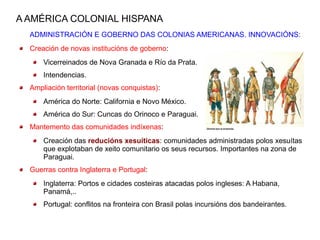 A AMÉRICA COLONIAL HISPANA
  ADMINISTRACIÓN E GOBERNO DAS COLONIAS AMERICANAS. INNOVACIÓNS:
  Creación de novas institucións de goberno:
      Vicerreinados de Nova Granada e Río da Prata.
      Intendencias.
  Ampliación territorial (novas conquistas):
      América do Norte: California e Novo México.
      América do Sur: Cuncas do Orinoco e Paraguai.
  Mantemento das comunidades indíxenas:
      Creación das reducións xesuíticas: comunidades administradas polos xesuítas
      que explotaban de xeito comunitario os seus recursos. Importantes na zona de
      Paraguai.
  Guerras contra Inglaterra e Portugal:
      Inglaterra: Portos e cidades costeiras atacadas polos ingleses: A Habana,
      Panamá,..
      Portugal: conflitos na fronteira con Brasil polas incursións dos bandeirantes.
 
