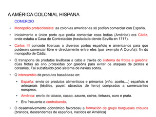 A AMÉRICA COLONIAL HISPANA
    COMERCIO
●   Monopolio proteccionista: as colonias americanas só podían comerciar con España.
●   Inicialmente o único porto que podía comerciar coas Indias (América) era Cádiz,
    onde estaba a Casa de Contratación (trasladada dende Sevilla en 1717).
●   Carlos III concede licenzas a diversos portos españois e americanos para que
    puidesen comerciar libre e directamente entre eles (por exemplo A Coruña): fin do
    monopolio de Cádiz.
●   O transporte de produtos levábase a cabo a través do sistema de frotas e galeóns:
    dúas frotas ao ano protexidas por galeóns para evitar os ataques de piratas e
    corsarios. Foi substituído polo sistema de navíos soltos.
●   O intercambio de produtos baseábase en:
     ●   España: envío de produtos alimenticios e primarios (viño, aceite,...) españois e
         artesanais (téxtiles, papel, obxectos de ferro) comprados a comerciantes
         europeos.
     ●   América: envío de tabaco, cacao, azucre, coiros, tinturas, ouro e prata.
     ●   Era frecuente o contrabando.
●   O desenvolvemento económico favoreceu a formación de grupo burgueses crioulos
    (brancos, descendentes de españois, nacidos en América)
 