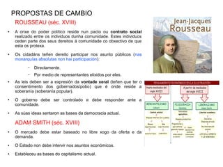 PROPOSTAS DE CAMBIO
    ROUSSEAU (séc. XVIII)
●   A orixe do poder político reside nun pacto ou contrato social
    realizado entre os individuos dunha comunidade. Estes individuos
    ceden parte dos seus dereitos á comunidade co obxectivo de que
    esta os protexa.
●   Os cidadáns teñen dereito participar nos asunto públicos (nas
    monarquías absolutas non hai participación):
          –   Directamente.
          –   Por medio de representantes elixidos por eles.
●   As leis deben ser a expresión da vontade xeral (teñen que ter o
    consentimento dos gobernados/pobo) que é onde reside a
    soberanía (soberanía popular).
●   O goberno debe ser controlado e debe responder ante a
    comunidade.
●   As súas ideas sentaron as bases da democracia actual.

    ADAM SMITH (séc. XVIII)
●   O mercado debe estar baseado no libre xogo da oferta e da
    demanda.
●   O Estado non debe intervir nos asuntos económicos.
●   Estableceu as bases do capitalismo actual.
 