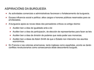 ASPIRACIÓNS DA BURGUESÍA
  As actividades comerciais e administrativas favorecen o fortalecemento da burguesía.
  Escasa influencia social e política: altos cargos e honores públicos reservados para os
  privilexiados.
  A burguesía apoia as novas ideas dos pensadores críticos co antigo réxime:
      Acollen ben a idea de igualdade ante a lei
      Acollen ben a idea de participacón, de elección de representantes para facer as leis
      Acollen ben a idea de división de poderes que resta poder aos monarcas.
      Acollen ben a ideas de Adam Smith de que o Estado non interveña nos asuntos
      económicos.
  En Francia e nas colonias americanas, tanto inglesas como españolas, pronto se darán
  conflitos revolucionarios como consecuencia deste descontento burgués.
 