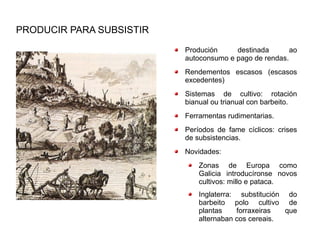 PRODUCIR PARA SUBSISTIR
                          Produción     destinada       ao
                          autoconsumo e pago de rendas.
                          Rendementos escasos (escasos
                          excedentes)
                          Sistemas de cultivo: rotación
                          bianual ou trianual con barbeito.
                          Ferramentas rudimentarias.
                          Períodos de fame cíclicos: crises
                          de subsistencias.
                          Novidades:
                              Zonas de Europa como
                              Galicia introducíronse novos
                              cultivos: millo e pataca.
                              Inglaterra: substitución do
                              barbeito polo cultivo de
                              plantas     forraxeiras  que
                              alternaban cos cereais.
 