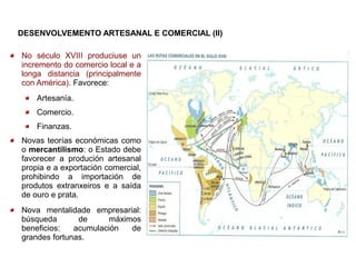 DESENVOLVEMENTO ARTESANAL E COMERCIAL (II)

No século XVIII produciuse un
incremento do comercio local e a
longa distancia (principalmente
con América). Favorece:
    Artesanía.
    Comercio.
    Finanzas.
Novas teorías económicas como
o mercantilismo: o Estado debe
favorecer a produción artesanal
propia e a exportación comercial,
prohibindo a importación de
produtos extranxeiros e a saída
de ouro e prata.
Nova mentalidade empresarial:
búsqueda       de      máximos
beneficios:   acumulación   de
grandes fortunas.
 