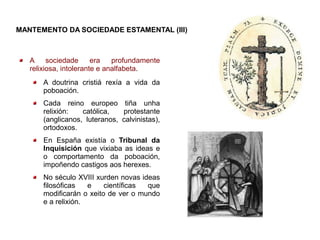 MANTEMENTO DA SOCIEDADE ESTAMENTAL (III)



   A     sociedade      era   profundamente
   relixiosa, intolerante e analfabeta.
       A doutrina cristiá rexía a vida da
       poboación.
       Cada reino europeo tiña unha
       relixión:   católica,   protestante
       (anglicanos, luteranos, calvinistas),
       ortodoxos.
       En España existía o Tribunal da
       Inquisición que vixiaba as ideas e
       o comportamento da poboación,
       impoñendo castigos aos herexes.
       No século XVIII xurden novas ideas
       filosóficas   e    científicas que
       modificarán o xeito de ver o mundo
       e a relixión.
 