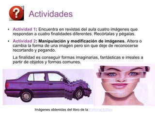 Actividades
• Actividad 1: Encuentra en revistas del aula cuatro imágenes que
respondan a cuatro finalidades diferentes. Recórtalas y pégalas.
• Actividad 2: Manipulación y modificación de imágenes. Altera o
cambia la forma de una imagen pero sin que deje de reconocerse
recortando y pegando.
La finalidad es conseguir formas imaginarias, fantásticas e irreales a
partir de objetos y formas comunes.
Imágenes obtenidas del libro de la Editorial Editex
 