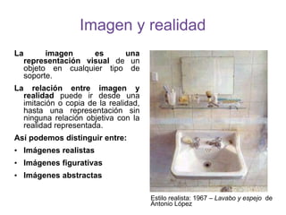 Imagen y realidad
La imagen es una
representación visual de un
objeto en cualquier tipo de
soporte.
La relación entre imagen y
realidad puede ir desde una
imitación o copia de la realidad,
hasta una representación sin
ninguna relación objetiva con la
realidad representada.
Así podemos distinguir entre:
• Imágenes realistas
• Imágenes figurativas
• Imágenes abstractas
Estilo realista: 1967 – Lavabo y espejo de
Antonio López
 
