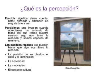 ¿Qué es la percepción?
Percibir significa darse cuenta,
notar, apreciar y entender. Es
muy distinto a ver.
Percibimos una imagen cuando
apreciamos un estímulo de
todos los que recibe nuestro
cerebro; algo nos llama la
atención y somos capaces de
retenerlo.
Las posibles razones que pueden
hacer que algo nos llame la
atención:
• La posición de los objetos, el
color y la iluminación
• La necesidad
• La motivación
• El contexto cultural
René Magritte
 