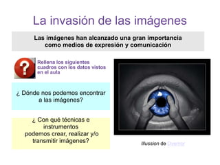 La invasión de las imágenes
¿ Con qué técnicas e
instrumentos
podemos crear, realizar y/o
transmitir imágenes?
Las imágenes han alcanzado una gran importancia
como medios de expresión y comunicación
¿ Dónde nos podemos encontrar
a las imágenes?
Illussion de Dvemor
Rellena los siguientes
cuadros con los datos vistos
en el aula
 