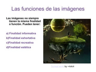 Las funciones de las imágenes
Las imágenes no siempre
tienen la misma finalidad
o función. Pueden tener:
a) Finalidad informativa
b)Finalidad exhortativa
c)Finalidad recreativa
d)Finalidad estética
Surreal world by ~riolcrt
 