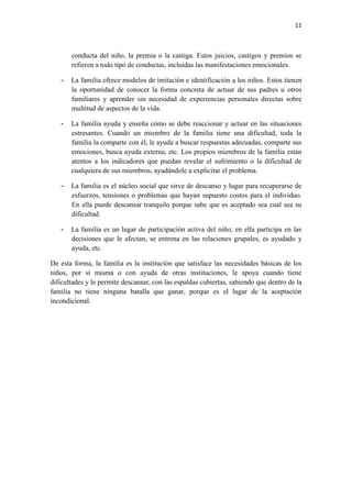 11



       conducta del niño, la premia o la castiga. Estos juicios, castigos y premios se
       refieren a todo tipo de conductas, incluidas las manifestaciones emocionales.

   -   La familia ofrece modelos de imitación e identificación a los niños. Estos tienen
       la oportunidad de conocer la forma concreta de actuar de sus padres u otros
       familiares y aprender sin necesidad de experiencias personales directas sobre
       multitud de aspectos de la vida.

   -   La familia ayuda y enseña cómo se debe reaccionar y actuar en las situaciones
       estresantes. Cuando un miembro de la familia tiene una dificultad, toda la
       familia la comparte con él, le ayuda a buscar respuestas adecuadas, comparte sus
       emociones, busca ayuda externa, etc. Los propios miembros de la familia están
       atentos a los indicadores que puedan revelar el sufrimiento o la dificultad de
       cualquiera de sus miembros, ayudándole a explicitar el problema.

   -   La familia es el núcleo social que sirve de descanso y lugar para recuperarse de
       esfuerzos, tensiones o problemas que hayan supuesto costos para el individuo.
       En ella puede descansar tranquilo porque sabe que es aceptado sea cual sea su
       dificultad.

   -   La familia es un lugar de participación activa del niño; en ella participa en las
       decisiones que le afectan, se entrena en las relaciones grupales, es ayudado y
       ayuda, etc.

De esta forma, la familia es la institución que satisface las necesidades básicas de los
niños, por sí misma o con ayuda de otras instituciones, le apoya cuando tiene
dificultades y le permite descansar, con las espaldas cubiertas, sabiendo que dentro de la
familia no tiene ninguna batalla que ganar, porque es el lugar de la aceptación
incondicional.
 