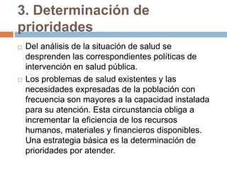 3. Determinación de
prioridades
 Del análisis de la situación de salud se
desprenden las correspondientes políticas de
intervención en salud pública.
 Los problemas de salud existentes y las
necesidades expresadas de la población con
frecuencia son mayores a la capacidad instalada
para su atención. Esta circunstancia obliga a
incrementar la eficiencia de los recursos
humanos, materiales y financieros disponibles.
Una estrategia básica es la determinación de
prioridades por atender.
 