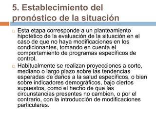 5. Establecimiento del
pronóstico de la situación
 Esta etapa corresponde a un planteamiento
hipotético de la evaluación de la situación en el
caso de que no haya modificaciones en los
condicionantes, tomando en cuenta el
comportamiento de programas específicos de
control.
 Habitualmente se realizan proyecciones a corto,
mediano o largo plazo sobre las tendencias
esperadas de daños a la salud específicos, o bien
sobre indicadores demográficos, bajo ciertos
supuestos, como el hecho de que las
circunstancias presentes no cambien, o por el
contrario, con la introducción de modificaciones
particulares.
 