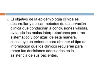  El objetivo de la epidemiología clínica es
desarrollar y aplicar métodos de observación
clínica que conducirán a conclusiones válidas,
evitando las malas interpretaciones por error
sistemático y por azar; de esta manera,
constituye un enfoque para obtener el tipo de
información que los clínicos requieren para
tomar las decisiones adecuadas en la
asistencia de sus pacientes.
 