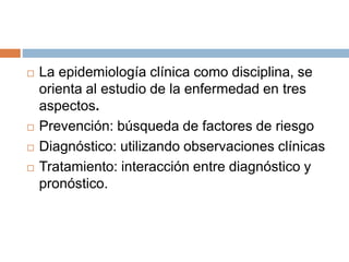  La epidemiología clínica como disciplina, se
orienta al estudio de la enfermedad en tres
aspectos.
 Prevención: búsqueda de factores de riesgo
 Diagnóstico: utilizando observaciones clínicas
 Tratamiento: interacción entre diagnóstico y
pronóstico.
 