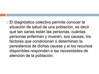  El diagnóstico colectivo permite conocer la
situación de salud de una población, es decir
qué tan sanas están las personas, cuántas
personas enferman y mueren, sus causas, los
factores que condicionan o determinan la
persistencia de dichas causas y si los recursos
disponibles responden a las necesidades de
atención de la población.
 