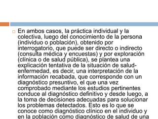  En ambos casos, la práctica individual y la
colectiva, luego del conocimiento de la persona
(individuo o población), obtenido por
interrogatorio, que puede ser directo o indirecto
(consulta médica y encuestas) y por exploración
(clínica o de salud pública), se plantea una
explicación tentativa de la situación de salud-
enfermedad, es decir, una interpretación de la
información recabada, que corresponde con un
diagnóstico presuntivo, el que una vez
comprobado mediante los estudios pertinentes
conduce al diagnóstico definitivo y desde luego, a
la toma de decisiones adecuadas para solucionar
los problemas detectados. Esto es lo que se
conoce como diagnóstico clínico en el individuo y
en la población como diagnóstico de salud de una
 