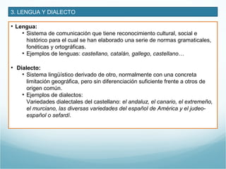 3. LENGUA Y DIALECTO
• Lengua:
• Sistema de comunicación que tiene reconocimiento cultural, social e
histórico para el cual se han elaborado una serie de normas gramaticales,
fonéticas y ortográficas.
• Ejemplos de lenguas: castellano, catalán, gallego, castellano…
• Dialecto:
• Sistema lingüístico derivado de otro, normalmente con una concreta
limitación geográfica, pero sin diferenciación suficiente frente a otros de
origen común.
• Ejemplos de dialectos:
Variedades dialectales del castellano: el andaluz, el canario, el extremeño,
el murciano, las diversas variedades del español de América y el judeo-
español o sefardí.
 