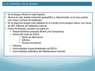 4. EL ESPAÑOL EN EL MUNDO
• Es la lengua oficial en toda España.
• Abarca la más amplia extensión geográfica y, lógicamente, es la que cuenta
con mayor número de hablantes.
• Es la segunda lengua más hablada en el mundo como lengua nativa, con cerca
de 567 millones de hablantes nativos.
• Fuera de España, también se habla en:
• Hispanoamérica (excepto Brasil y las Guayanas).
• Zonas del norte de África:
• Norte de Marruecos
• Sáhara
• Guinea Ecuatorial
• Filipinas.
• Comunidades hispanohablantes de EEUU.
• Comunidades sefarditas del Mediterráneo oriental.
 