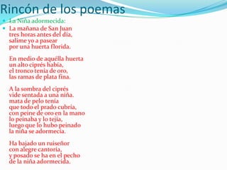 Rincón de los poemas
 La Niña adormecida:
 La mañana de San Juan
  tres horas antes del día,
  salime yo a pasear
  por una huerta florida.
  En medio de aquélla huerta
  un alto ciprés había,
  el tronco tenía de oro,
  las ramas de plata fina.
  A la sombra del ciprés
  vide sentada a una niña.
  mata de pelo tenía
  que todo el prado cubría,
  con peine de oro en la mano
  lo peinaba y lo tejía,
  luego que lo hubo peinado
  la niña se adormecía.
  Ha bajado un ruiseñor
  con alegre cantoría,
  y posado se ha en el pecho
  de la niña adormecida.
 