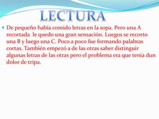  De pequeño había comido letras en la sopa. Pero una A
 recortada le quedo una gran sensación. Luegos se recorto
 una B y luego una C. Poco a poco fue formando palabras
 cortas. También empezó a de las otras saber distinguir
 algunas letras de las otras pero el problema era que tenia dun
 dolor de tripa.
 
