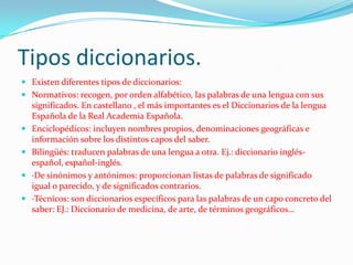 Tipos diccionarios.
 Existen diferentes tipos de diccionarios:
 Normativos: recogen, por orden alfabético, las palabras de una lengua con sus
  significados. En castellano , el más importantes es el Diccionarios de la lengua
  Española de la Real Academia Española.
 Enciclopédicos: incluyen nombres propios, denominaciones geográficas e
  información sobre los distintos capos del saber.
 Bilingüés: traducen palabras de una lengua a otra. Ej.: diccionario inglés-
  español, español-inglés.
 ·De sinónimos y antónimos: proporcionan listas de palabras de significado
  igual o parecido, y de significados contrarios.
 ·Técnicos: son diccionarios específicos para las palabras de un capo concreto del
  saber: EJ.: Diccionario de medicina, de arte, de términos geográficos…
 