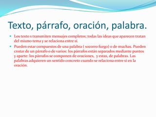 Texto, párrafo, oración, palabra.
 Los texto s transmiten mensajes completos; todas las ideas que aparecen tratan
  del mismo tema y se relaciona entre sí.
 Pueden estar compuestos de una palabra ( socorro fuego) o de muchas. Pueden
  cnstar de un párrafo o de varios: los párrafos están separados mediante puntos
  y aparte: los párrafos se componen de oraciones, y estas, de palabras. Las
  palabras adquieren un sentido concreto cuando se relaciona entre sí en la
  oración.
 