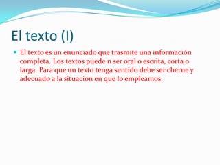 El texto (I)
 El texto es un enunciado que trasmite una información
  completa. Los textos puede n ser oral o escrita, corta o
  larga. Para que un texto tenga sentido debe ser cherne y
  adecuado a la situación en que lo empleamos.
 