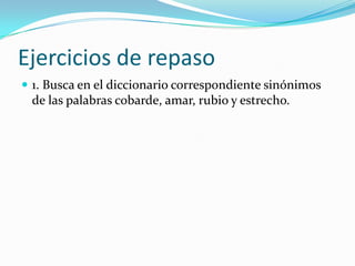 Ejercicios de repaso
 1. Busca en el diccionario correspondiente sinónimos
 de las palabras cobarde, amar, rubio y estrecho.
 