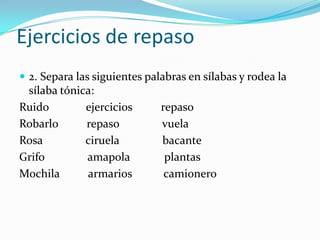 Ejercicios de repaso
 2. Separa las siguientes palabras en sílabas y rodea la
 sílaba tónica:
Ruido        ejercicios       repaso
Robarlo      repaso           vuela
Rosa         ciruela          bacante
Grifo        amapola           plantas
Mochila      armarios          camionero
 
