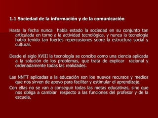 1.1 Sociedad de la información y de la comunicación Hasta la fecha nunca  había estado la sociedad en su conjunto tan articulada en torno a la actividad tecnológica, y nunca la tecnología había tenido tan fuertes repercusiones sobre la estructura social y cultural. Desde el siglo XVIII la tecnología se concibe como una ciencia aplicada a la solución de los problemas, que trata de explicar  racional y ordenadamente todas las realidades. Las NNTT aplicadas a la educación son los nuevos recursos y medios que nos sirven de apoyo para facilitar y estimular el aprendizaje.  Con ellas no se van a conseguir todas las metas educativas, sino que nos obliga a cambiar  respecto a las funciones del profesor y de la escuela. 
