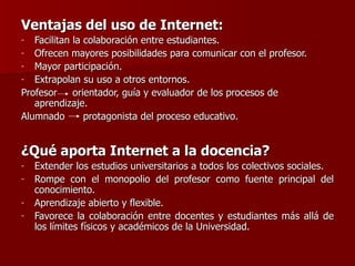 Ventajas del uso de Internet: Facilitan la colaboración entre estudiantes. Ofrecen mayores posibilidades para comunicar con el profesor. Mayor participación. Extrapolan su uso a otros entornos.  Profesor   orientador, guía y evaluador de los procesos de aprendizaje. Alumnado  protagonista del proceso educativo.  ¿Qué aporta Internet a la docencia? Extender los estudios universitarios a todos los colectivos sociales. Rompe con el monopolio del profesor como fuente principal del conocimiento.  Aprendizaje abierto y flexible.  Favorece la colaboración entre docentes y estudiantes más allá de los límites físicos y académicos de la Universidad. 