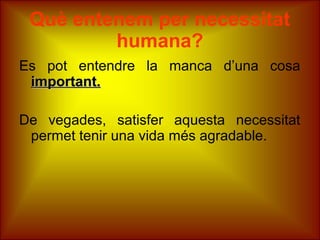 Què entenem per necessitat
humana?
Es pot entendre la manca d’una cosa
important.important.
De vegades, satisfer aquesta necessitat
permet tenir una vida més agradable.
 