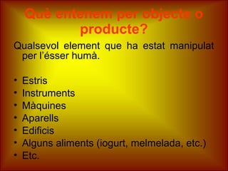 Què entenem per objecte o
producte?
Qualsevol element que ha estat manipulat
per l’ésser humà.
• Estris
• Instruments
• Màquines
• Aparells
• Edificis
• Alguns aliments (iogurt, melmelada, etc.)
• Etc.
 